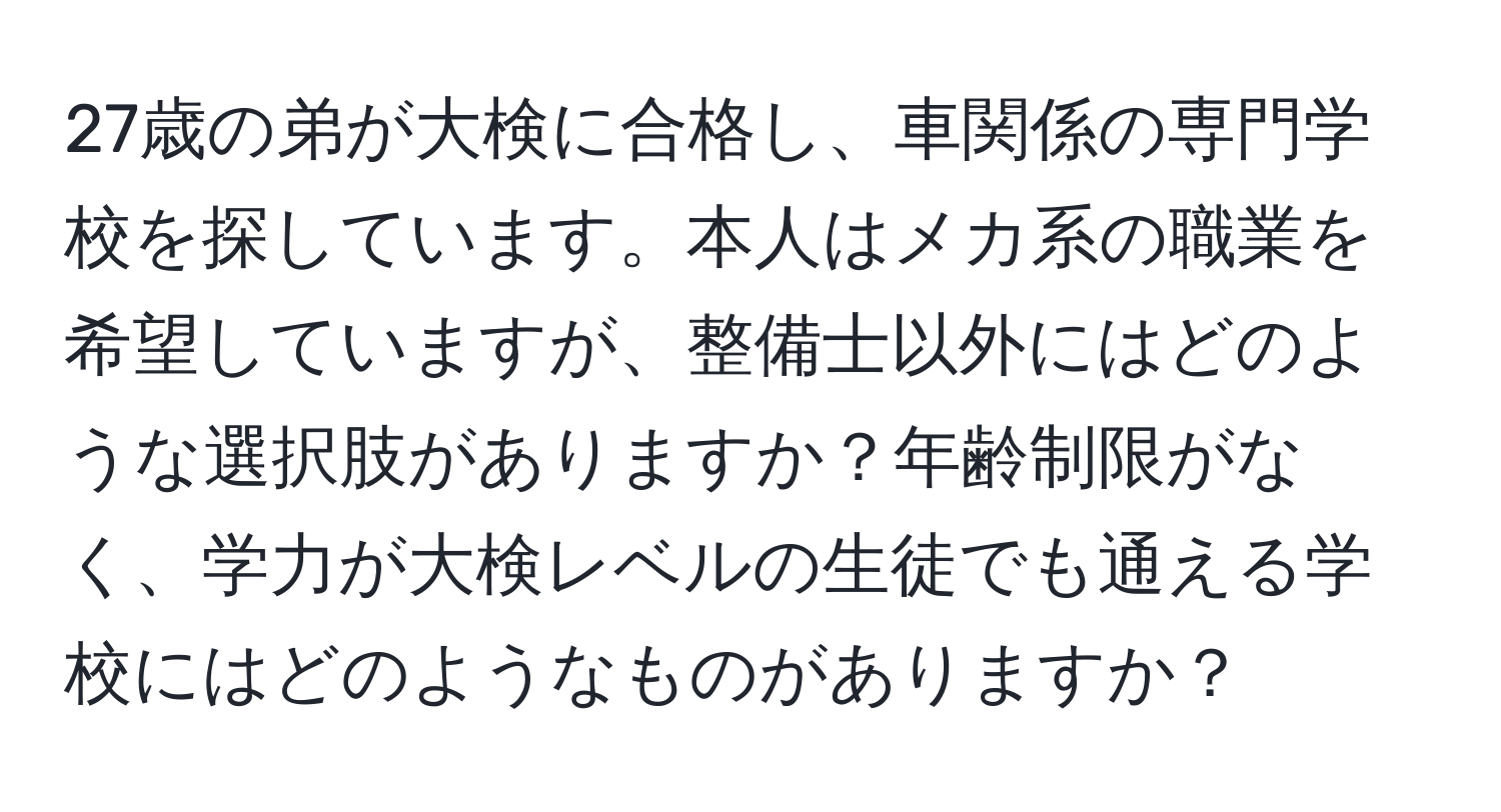 27歳の弟が大検に合格し、車関係の専門学校を探しています。本人はメカ系の職業を希望していますが、整備士以外にはどのような選択肢がありますか？年齢制限がなく、学力が大検レベルの生徒でも通える学校にはどのようなものがありますか？