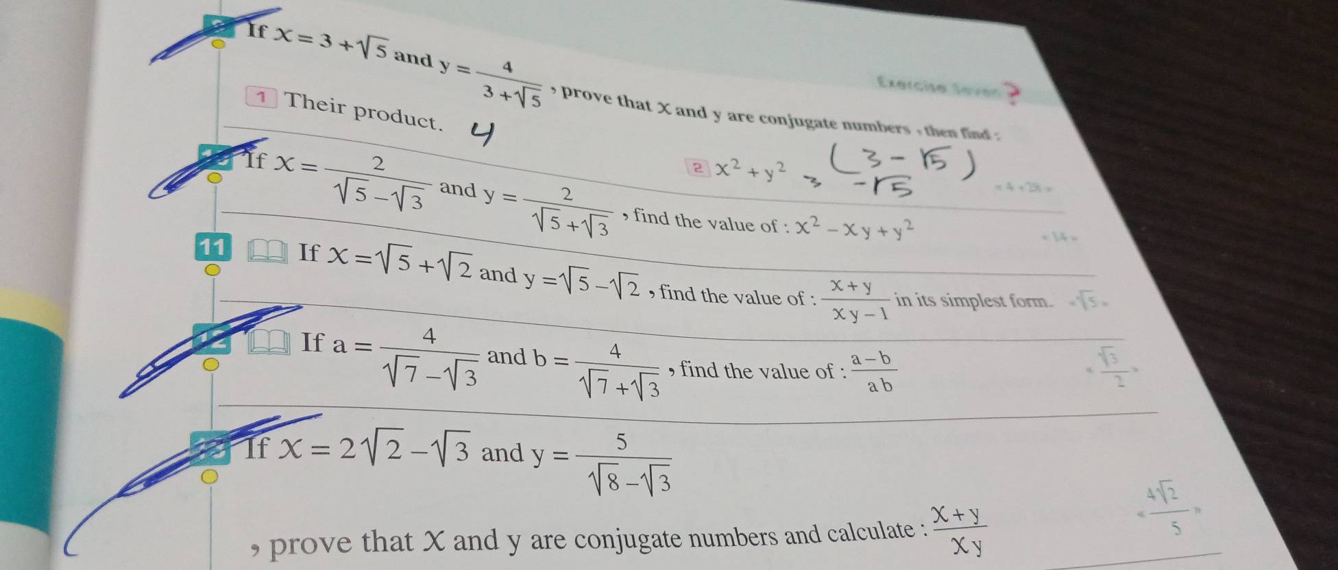 Exerciso Seven 
If x=3+sqrt(5) and y= 4/3+sqrt(5)  , prove that X and y are conjugate numbers , then find . 
1 Their product. 
2 x^2+y^2
If x= 2/sqrt(5)-sqrt(3)  and y= 2/sqrt(5)+sqrt(3) 
4+35
, find the value of : x^2-xy+y^2
11 
If x=sqrt(5)+sqrt(2) and y=sqrt(5)-sqrt(2) , find the value of :  (x+y)/xy-1 
in its simplest form. sqrt[4](5)·
If a= 4/sqrt(7)-sqrt(3)  and b= 4/sqrt(7)+sqrt(3)  , find the value of :  (a-b)/ab  _4frac sqrt(3)>
If x=2sqrt(2)-sqrt(3) and y= 5/sqrt(8)-sqrt(3) 
, prove that X and y are conjugate numbers and calculate :  (x+y)/xy 
= 4sqrt(2)/5 =