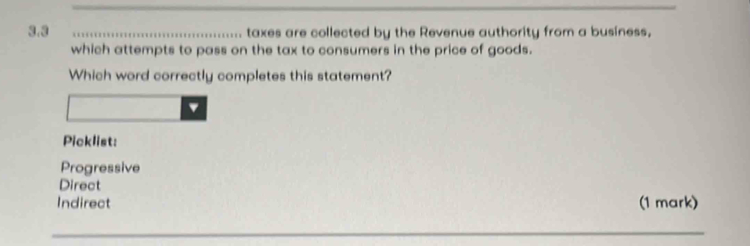 3.3 taxes are collected by the Revenue authority from a business,
which attempts to pass on the tax to consumers in the price of goods.
Which word correctly completes this statement?
Picklist:
Progressive
Direct
Indirect (1 mark)