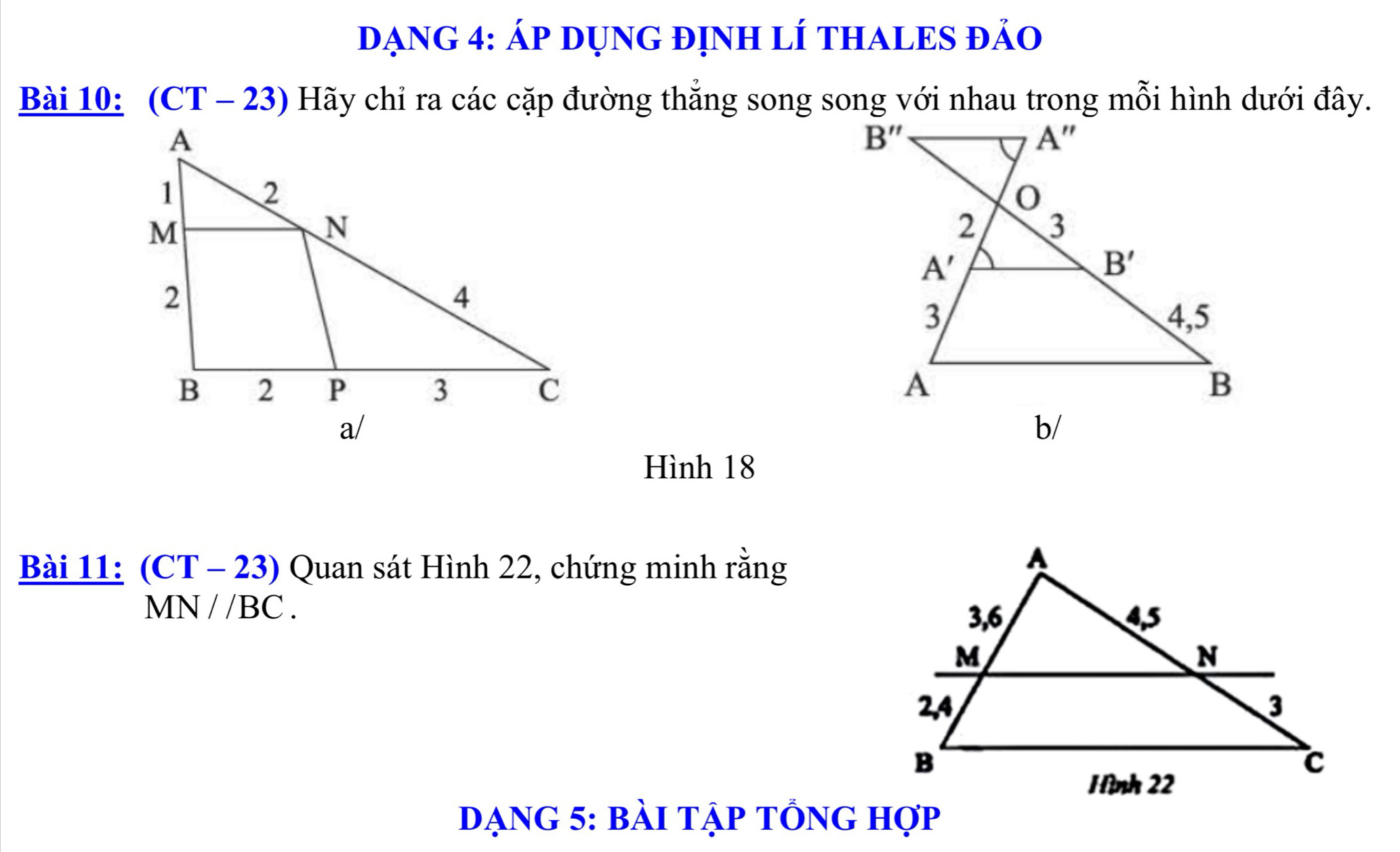 ĐạNG 4: Áp DụNG đỊnH lÍ THALES đảo
Bài 10: (CT - 23) Hãy chỉ ra các cặp đường thắng song song với nhau trong mỗi hình dưới đây.
 
Hình 18
Bài 11: (CT - 23) Quan sát Hình 22, chứng minh rằng
MN//BC.
dạng 5: bài tập tổng hợp