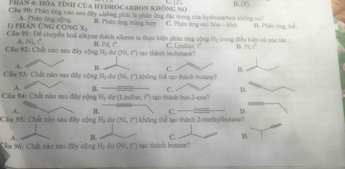 (Z).
PHAN 4: HOA TÍNH CủA HYDROCARBON KHÔNG NO D. (T).
Câu 90: Phản ứng nào sau đây không phải là phản ứng đặc trưng của hydrocarbon không no?
A. Phản ứng cộng. B. Phản ứng trùng hợp C. Phản ứng oxi hóa - khử.
1) phản ứng cộng X_2 D. Phân ứng thể.
Câu 91: Để chuyển hoá alkyne thành alkene ta thực hiện phản ứng cộng H_2 trong điều kiện có xúc tác :
A. Ni, t°. C. Lindlar, t°. D. Pt, t^0. 
B. Pd t°. 
Câu 92: Chất nào sau đây cộng H_2 dư (Ni,t°) tạo thành isobutane?
A.
B.
C.
D.
Câu 93: Chất nào sau đây cộng H_2 dư (Ni,t^o) không thể tạo thành butane?
A.
B.
C.
D.
Câu 94: Chất nào sau đây cộng H_2 dư (Lindlar, t°) tạo thành but -2 -ene?
A.
B.
C.
D.
Câu 95: Chất nào sau đây cộng H_2 dư (Ni,t°) không thể tạo thành 2-methylbutane?
A.
B.
C.
D.
Câu 96: Chất nào sau đây cộng H_2 dư (Ni,t°) tạo thành butane?