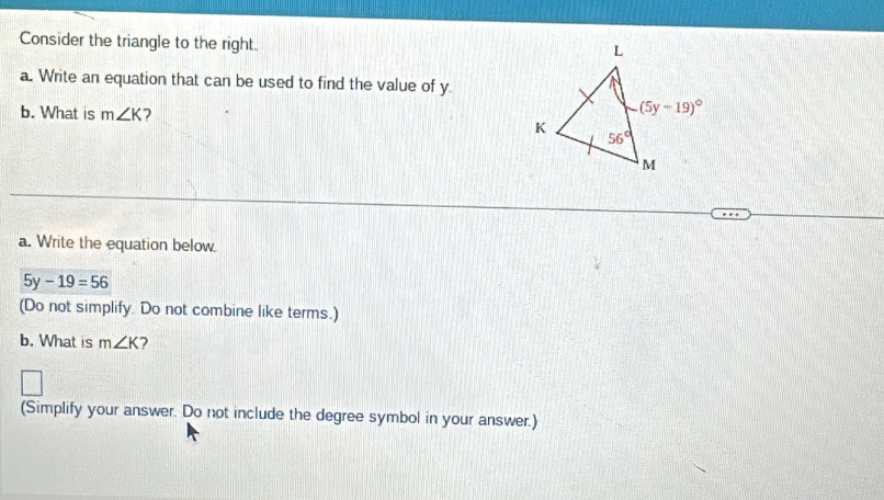 Consider the triangle to the right.
a. Write an equation that can be used to find the value of y
b. What is m∠ K 7
a. Write the equation below
5y-19=56
(Do not simplify. Do not combine like terms.)
b. What is m∠ K 2
(Simplify your answer. Do not include the degree symbol in your answer.)