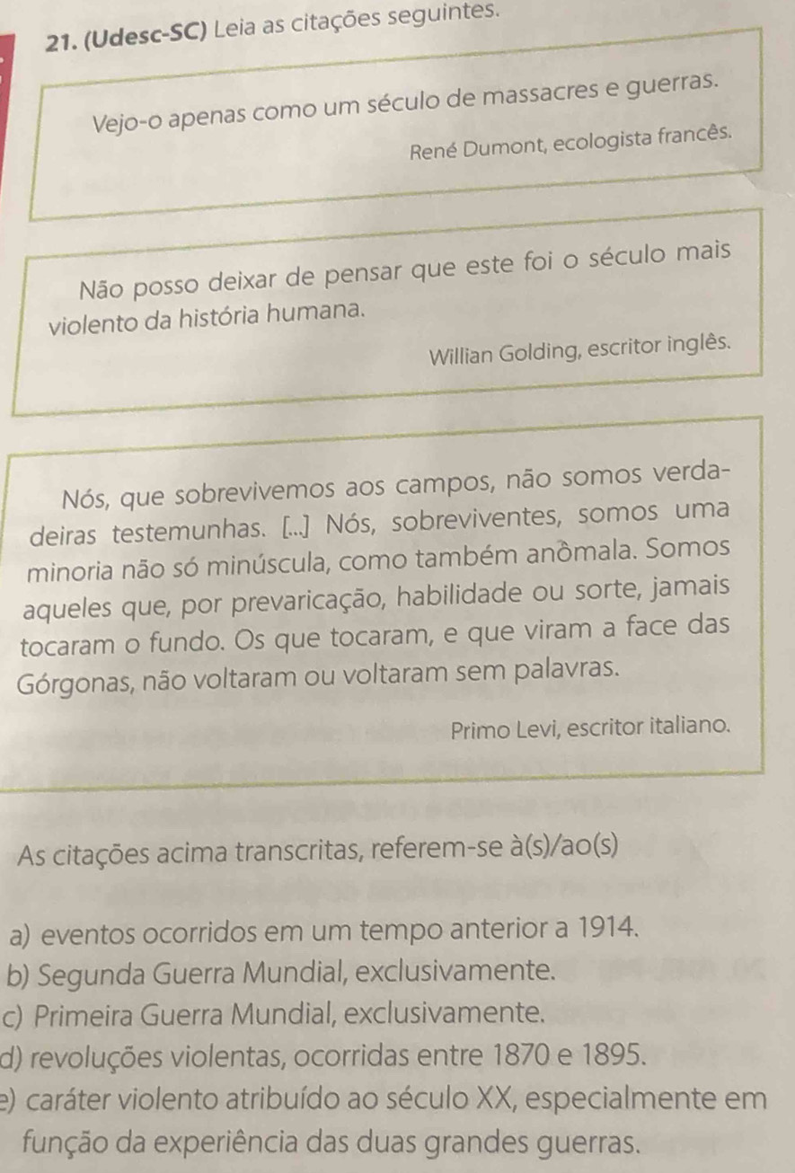 (Udesc-SC) Leia as citações seguintes.
Vejo-o apenas como um século de massacres e guerras.
René Dumont, ecologista francês.
Não posso deixar de pensar que este foi o século mais
violento da história humana.
Willian Golding, escritor inglês.
Nós, que sobrevivemos aos campos, não somos verda-
deiras testemunhas. [...] Nós, sobreviventes, somos uma
minoria não só minúscula, como também anômala. Somos
aqueles que, por prevaricação, habilidade ou sorte, jamais
tocaram o fundo. Os que tocaram, e que viram a face das
Górgonas, não voltaram ou voltaram sem palavras.
Primo Levi, escritor italiano.
As citações acima transcritas, referem-se à(s)/ao(s)
a) eventos ocorridos em um tempo anterior a 1914.
b) Segunda Guerra Mundial, exclusivamente.
c) Primeira Guerra Mundial, exclusivamente.
d) revoluções violentas, ocorridas entre 1870 e 1895.
e) caráter violento atribuído ao século XX, especialmente em
função da experiência das duas grandes guerras.