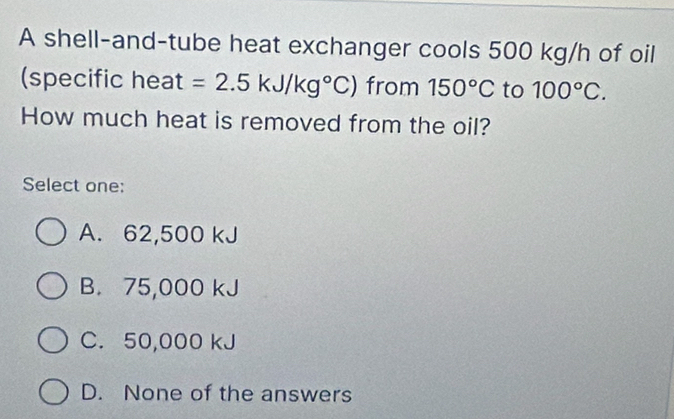 A shell-and-tube heat exchanger cools 500 kg/h of oil
(specific heat =2.5kJ/kg°C) from 150°C to 100°C. 
How much heat is removed from the oil?
Select one:
A. 62,500 kJ
B. 75,000 kJ
C. 50,000 kJ
D. None of the answers