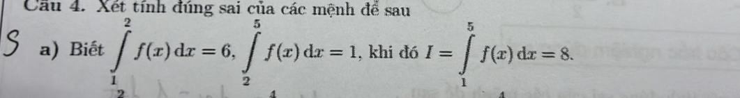 Cầu 4. Xết tính đúng sai của các mệnh để sau 
a) Biết ∈tlimits _1^2f(x)dx=6, ∈tlimits _2^5f(x)dx=1 , khi đó I=∈tlimits _1^5f(x)dx=8.