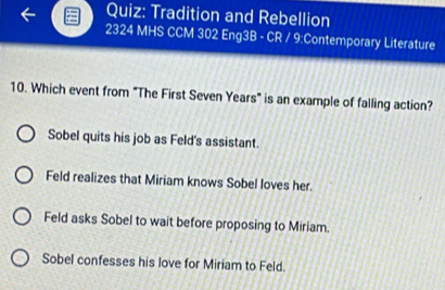 Tradition and Rebellion
2324 MHS CCM 302 Eng3B - CR / 9:Contemporary Literature
10. Which event from "The First Seven Years" is an example of falling action?
Sobel quits his job as Feld's assistant.
Feld realizes that Miriam knows Sobel loves her.
Feld asks Sobel to wait before proposing to Miriam.
Sobel confesses his love for Miriam to Feld.