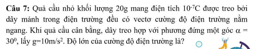 Quả cầu nhỏ khối lượng 20g mang điện tích 10^(-7)C được treo bởi 
dây mảnh trong điện trường đều có vectơ cường độ điện trường nằm 
ngang. Khi quả cầu cân bằng, dây treo hợp với phương đứng một góc alpha =
30° ', lấy g=10m/s^2. Độ lớn của cường độ điện trường là?