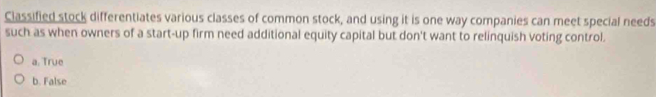 Classified stock differentiates various classes of common stock, and using it is one way companies can meet special needs
such as when owners of a start-up firm need additional equity capital but don't want to relinquish voting control.
a. True
b. False