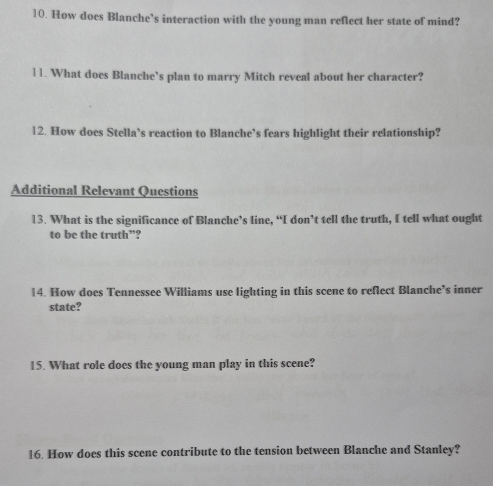 How does Blanche’s interaction with the young man reflect her state of mind? 
l1. What does Blanche’s plan to marry Mitch reveal about her character? 
12. How does Stella’s reaction to Blanche’s fears highlight their relationship? 
Additional Relevant Questions 
13. What is the significance of Blanche’s line, “I don’t tell the truth, I tell what ought 
to be the truth”? 
14. How does Tennessee Williams use lighting in this scene to reflect Blanche’s inner 
state? 
15. What role does the young man play in this scene? 
16. How does this scene contribute to the tension between Blanche and Stanley?