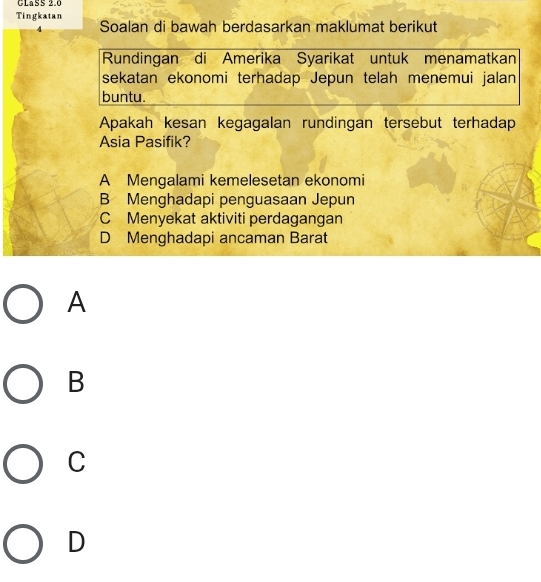 CLaSS 2.0
Tingkatan
4 Soalan di bawah berdasarkan maklumat berikut
Rundingan di Amerika Syarikat untuk menamatkan
sekatan ekonomi terhadap Jepun telah menemui jalan
buntu.
Apakah kesan kegagalan rundingan tersebut terhadap
Asia Pasifik?
A Mengalami kemelesetan ekonomi
B Menghadapi penguasaan Jepun
C Menyekat aktiviti perdagangan
D Menghadapi ancaman Barat
A
B
C
D