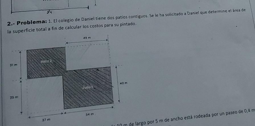 2.- Problema: 1. El colegio de Daniel tiene dos patios contíguos. Se le ha solicitado a Daniel que determine el área de 
la superficie total a fin de calcular los costos para su pintado.
10 m de largo por 5 m de ancho está rodeada por un paseo de 0,4 m