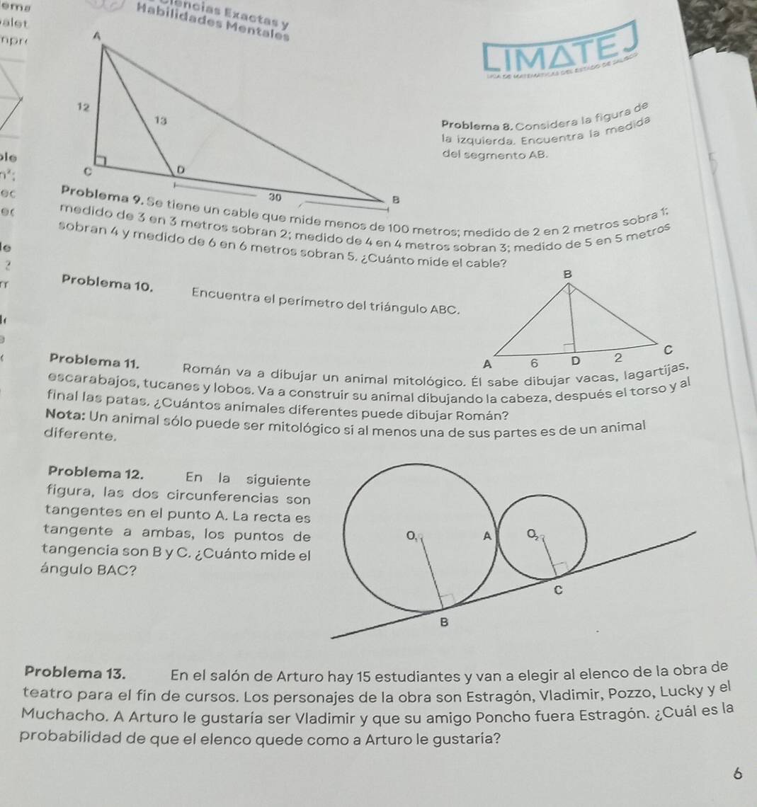 èma 
ências Exactas y 
alst 
mpr 
Limate 
Problema 8, Considera la figura de 
la izquierda, Encuentra la medida 
iedel segmento AB.
n²;
θC.( medido de 3 en 3 métros sobran 2; medido de 4 en 4 metros sobran 3; medido de 5 en 5 metros
sobran 4 y medido de 6 en 6 metros sobran 5. ¿Cuánto mide el cable? 
? 
Problema 10. Encuentra el perimetro del triángulo ABC. 

Problema 11. Román va a dibujar un animal mitológico. Él sabe dibujar vacas, lagartijas, 
escarabajos, tucanes y lobos. Va a construir su animal dibujando la cabeza, después el torso y al 
final las patas. ¿Cuántos animales diferentes puede dibujar Román? 
Nota: Un animal sólo puede ser mitológico si al menos una de sus partes es de un animal 
diferente. 
Problema 12. En la siguient 
figura, las dos circunferencias so 
tangentes en el punto A. La recta e 
tangente a ambas, los puntos d 
tangencia son B y C. ¿Cuánto mide e 
ángulo BAC? 
Problema 13. C En el salón de Arturo hay 15 estudiantes y van a elegir al elenco de la obra de 
teatro para el fin de cursos. Los personajes de la obra son Estragón, Vladimir, Pozzo, Lucky y el 
Muchacho. A Arturo le gustaría ser Vladimir y que su amigo Poncho fuera Estragón. ¿Cuál es la 
probabilidad de que el elenco quede como a Arturo le gustaria? 
6