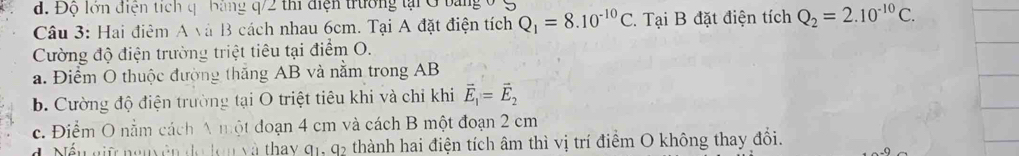 d. Độ lớn điện tích q bang q/2 thi điện trường tại G bảng 0 ệ
Câu 3: Hai điêm A và B cách nhau 6cm. Tại A đặt điện tích Q_1=8.10^(-10)C 2. Tại B đặt điện tích Q_2=2.10^(-10)C. 
Cường độ điện trường triệt tiêu tại điểm O.
a. Điểm O thuộc đường thắng AB và nằm trong AB
b. Cường độ điện trường tại O triệt tiêu khi và chỉ khi vector E_1=vector E_2
c. Điểm O nằm cách A một đoạn 4 cm và cách B một đoạn 2 cm
d ếu giữ nguyên đo lom và thay 1. thành hai điện tích âm thì vị trí điểm O không thay đổi.