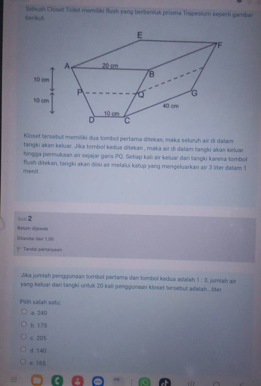 Sebuah Closet Toilet memiliki flush yang berbentuk prisma Trapesium seperti gambar
berikut.
Kloset tersebut memiliki dua tombol pertama ditekan, maka seluruh air di dalam
tangki akan keluar. Jika tombol kedua ditekan , maka air di dalam tangki akan keluar
hingga permukaan air sejajar garis PQ. Setiap kali air keluar dari tangki karena tombol
flush ditekan, tangki akan diisi air melalui katup yang mengeluarkan air 3 liter dalam 1
menit.
Soal 2
Belum dijawab
Ditandai dari 1,00
Tandai pertanyaan
Jika jumlah penggunaan tombol pertama dan tombol kedua adalah 1:3 , jumlah air
yang keluar dari tangki untuk 20 kali penggunaan kloset tersebut adalah...liter
Pilih salah satu:
a. 240
b. 175
c. 205
d. 140
e. 165;;; C