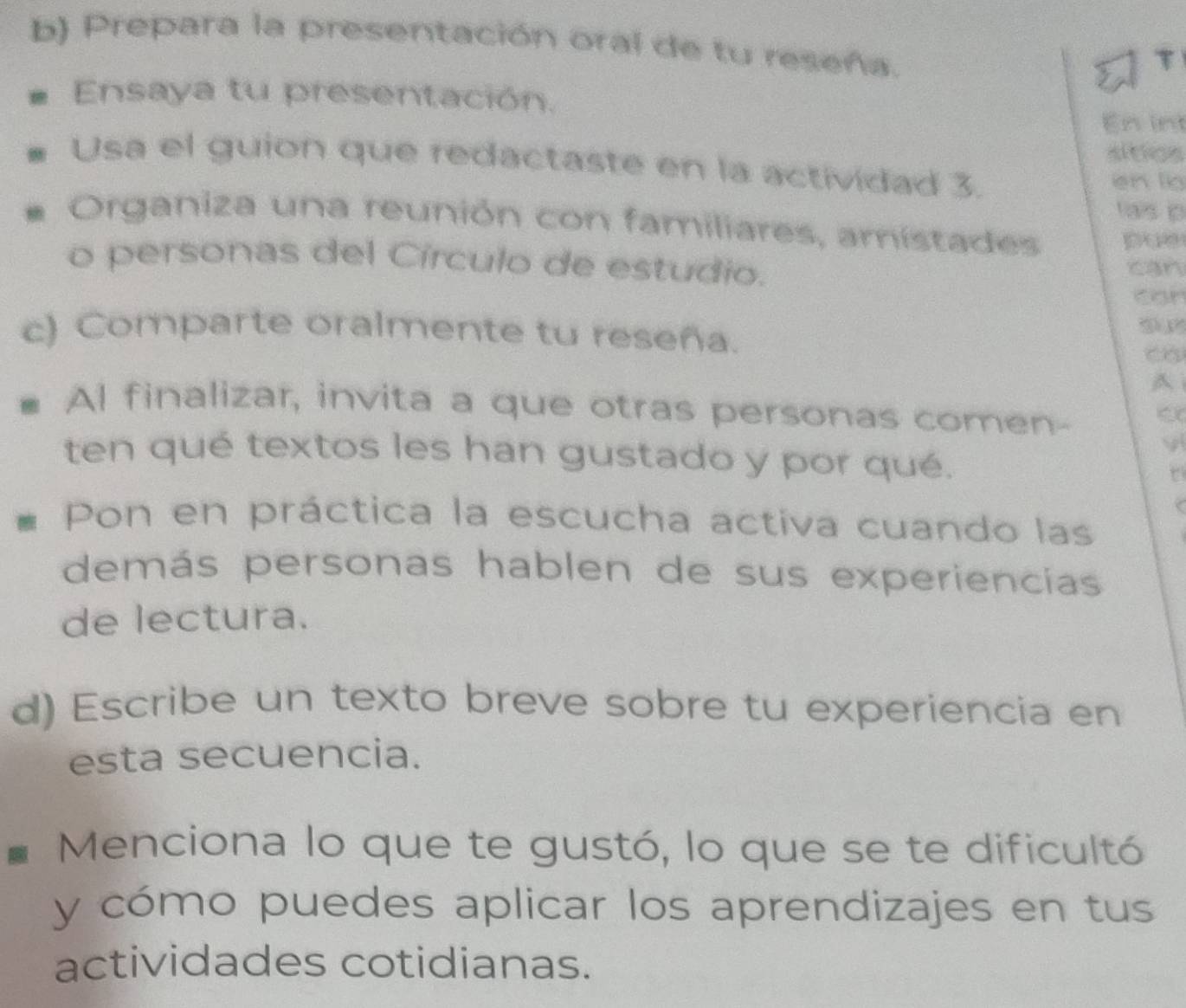 Prepara la presentación oral de tu reseña. 
Ensaya tu presentación. 
En int 
altios 
Usa el guion que redactaste en la actividad 3. 
en lio 
tais p 
Organiza una reunión con familiares, amístades poe 
o personas del Círculo de estudio. 
can 
can 
c) Comparte oralmente tu reseña. 
A 
Al finalizar, invita a que otras personas comen- C 
y 
ten qué textos les han gustado y por qué. 
t 
Pon en práctica la escucha activa cuando las 
demás personas hablen de sus experiencias 
de lectura. 
d) Escribe un texto breve sobre tu experiencia en 
esta secuencia. 
Menciona lo que te gustó, lo que se te dificultó 
y cómo puedes aplicar los aprendizajes en tus 
actividades cotidianas.