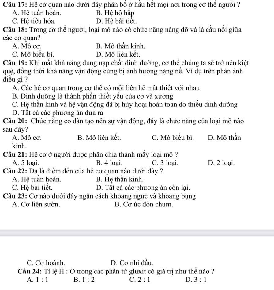 Hệ cơ quan nào dưới đây phân bố ở hầu hết mọi nơi trong cơ thể người ?
A. Hệ tuần hoàn. B. Hệ hô hấp
C. Hệ tiêu hóa. D. Hệ bài tiết.
Câu 18: Trong cơ thể người, loại mô nào có chức năng nâng đỡ và là cầu nối giữa
các cơ quan?
A. Mô cơ. B. Mô thần kinh.
C. Mô biểu bì. D. Mô liên kết.
Câu 19: Khi mất khả năng dung nạp chất dinh dưỡng, cơ thể chúng ta sẽ trở nên kiệt
quệ, đồng thời khả năng vận động cũng bị ảnh hưởng nặng nề. Ví dụ trên phản ánh
điều gì ?
A. Các hệ cơ quan trong cơ thể có mối liên hệ mật thiết với nhau
B. Dinh dưỡng là thành phần thiết yếu của cơ và xương
C. Hệ thần kinh và hệ vận động đã bị hủy hoại hoàn toàn do thiếu dinh dưỡng
D. Tất cả các phương án đưa ra
Câu 20: Chức năng co dãn tạo nên sự vận động, đây là chức năng của loại mô nào
sau đây?
A. Mô cơ. B. Mô liên kết. C. Mô biểu bì. D. Mô thần
kinh.
Câu 21: Hệ cơ ở người được phân chia thành mấy loại mô ?
A. 5 loại. B. 4 loại. C. 3 loại. D. 2 loại.
Câu 22: Da là điểm đến của hệ cơ quan nào dưới đây ?
A. Hệ tuần hoàn. B. Hệ thần kinh.
C. Hệ bài tiết. D. Tất cả các phương án còn lại.
Câu 23: Cơ nào dưới đây ngăn cách khoang ngực và khoang bụng
A. Cơ liên sườn. B. Cơ ức đòn chum.
C. Cơ hoành. D. Cơ nhị đầu.
Câu 24: Tỉ lệ H : O trong các phân tử gluxit có giá trị như thế nào ?
A. 1:1 B. 1:2 C. 2:1 D. 3:1