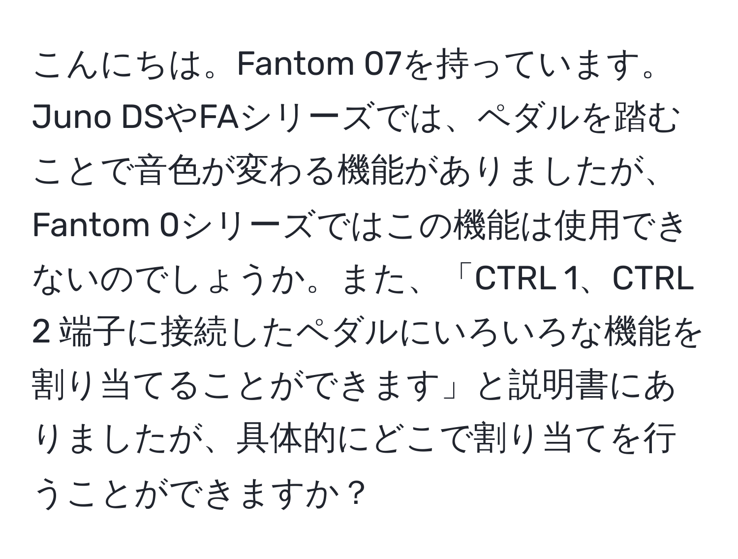 こんにちは。Fantom 07を持っています。Juno DSやFAシリーズでは、ペダルを踏むことで音色が変わる機能がありましたが、Fantom 0シリーズではこの機能は使用できないのでしょうか。また、「CTRL 1、CTRL 2 端子に接続したペダルにいろいろな機能を割り当てることができます」と説明書にありましたが、具体的にどこで割り当てを行うことができますか？