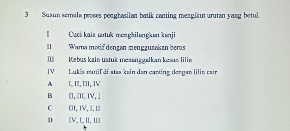 Susun semula proses penghasilan batik canting mengikut urutan yang betul.
1 Cuci kain untuk menghilangkan kanji
Ⅱ Warna motif dengan menggunakan berus
I Rebus kain untuk menanggalkan kesan lilin
IV Lukis motif di atas kain dan canting dengan lilin cair
A I, II, III, IV
B II, III, IV, I
C III, IV, I, II
D IV, I, II, III