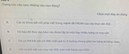 Trong các câu sau, những câu nào đúng?
Chọn một đáp án đúng
A Các từ khoá kết nổi phái viết trong mệnh đề FROM của câu truy vấn SQL...
B Dữ liệu để đưa vào báo cáo được lấy từ một hay nhiều bảng và truy vấn.
C Chỉ có thế kết nổi với điều kiện giá trị ở trường chung giữa hai bảng là băng nhau.
D Chi có thế viết câu truy vấn SQL trên một bảng của CSDL