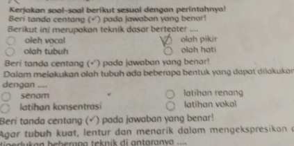 Kerjakan soal-soal berikut sesuai dengan perintahnya!
Beri tanda centang ( (√) pada jawaban yang benar!
Berikut ini merupakan teknik dasar berteater ....
oleh vocal olah pikir
olah tubuh olah hati
Beri tanda centang (√) pada jawaban yang benar!
Dalam melakukan olah tubuh ada beberapa bentuk yang dapat dilakukar
dengan ....
senam latihan renan
latihan konsentrasi latihan vokal
Beri tanda centang (√ ) pada jawaban yang benar!
Agar tubuḥ kuat, lentur dan menarík dalam mengekspresikan a
u k an bebern a teknik di antaran va ..