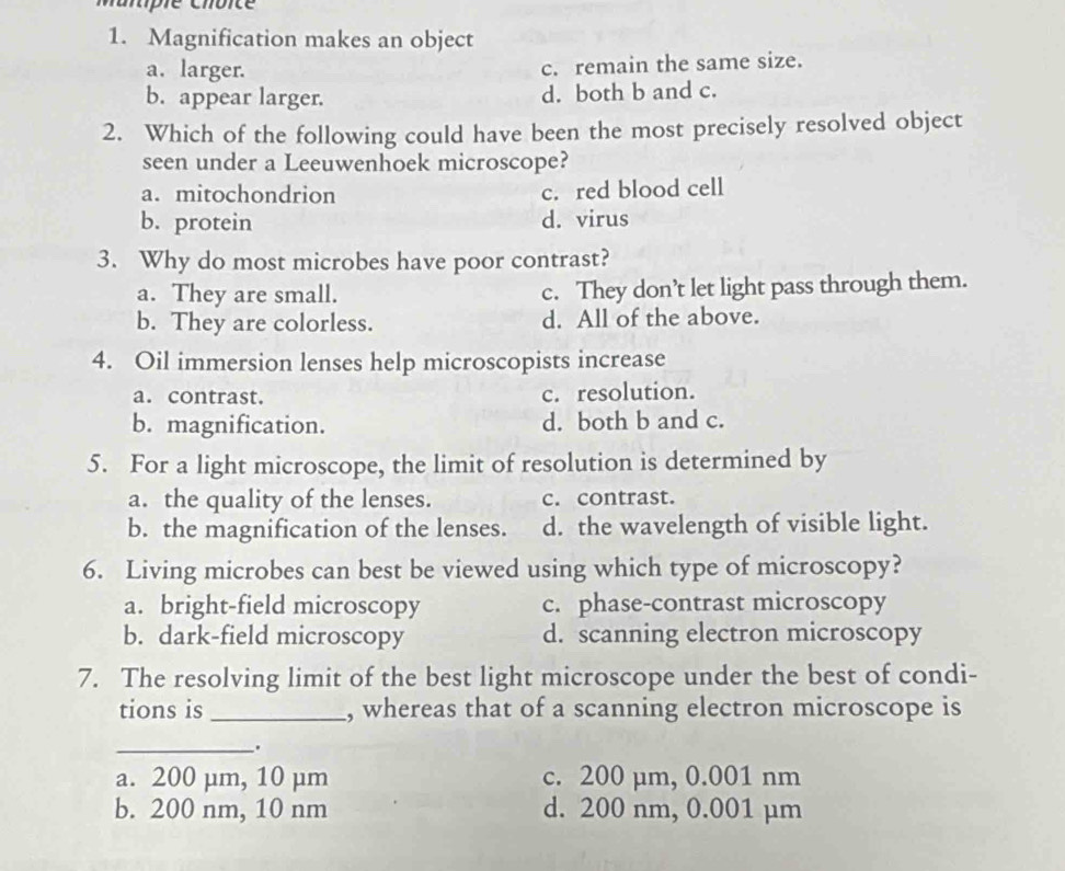 pe choce
1. Magnification makes an object
a. larger. c. remain the same size.
b. appear larger. d. both b and c.
2. Which of the following could have been the most precisely resolved object
seen under a Leeuwenhoek microscope?
a. mitochondrion c. red blood cell
b. protein d. virus
3. Why do most microbes have poor contrast?
a. They are small. c. They don’t let light pass through them.
b. They are colorless. d. All of the above.
4. Oil immersion lenses help microscopists increase
a. contrast. c. resolution.
b. magnification. d. both b and c.
5. For a light microscope, the limit of resolution is determined by
a. the quality of the lenses. c. contrast.
b. the magnification of the lenses. d. the wavelength of visible light.
6. Living microbes can best be viewed using which type of microscopy?
a. bright-field microscopy c. phase-contrast microscopy
b. dark-field microscopy d. scanning electron microscopy
7. The resolving limit of the best light microscope under the best of condi-
tions is_ , whereas that of a scanning electron microscope is
__.
a. 200 µm, 10 µm c. 200 µm, 0.001 nm
b. 200 nm, 10 nm d. 200 nm, 0.001 µm