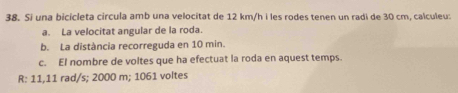 Si una bicicleta circula amb una velocitat de 12 km/h i les rodes tenen un radi de 30 cm, calculeu: 
a. La velocitat angular de la roda. 
b. La distància recorreguda en 10 min. 
c. El nombre de voltes que ha efectuat la roda en aquest temps. 
R: 11,11 rad/s; 2000 m; 1061 voltes