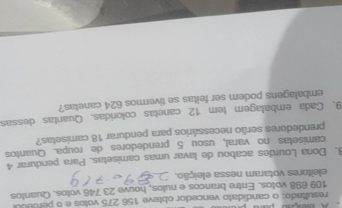 A Beção para 
resultado: o candidato vencedor obteve 156 275 votos e o perdedol
109 698 votos. Entre brancos e nulos, houve 23 746 votos. Quantos 
eleitores votaram nessa eleição. 
8. Dona Lourdes acabou de lavar umas camisetas. Para pendurar 4
camisetas no varal, usou 5 prendedores de roupa. Quantos 
prendedores serão necessários para pendurar 18 camisetas? 
9. Cada embalagem tem 12 canetas coloridas. Quantas dessas 
embalagens podem ser feitas se tivermos 624 canetas?