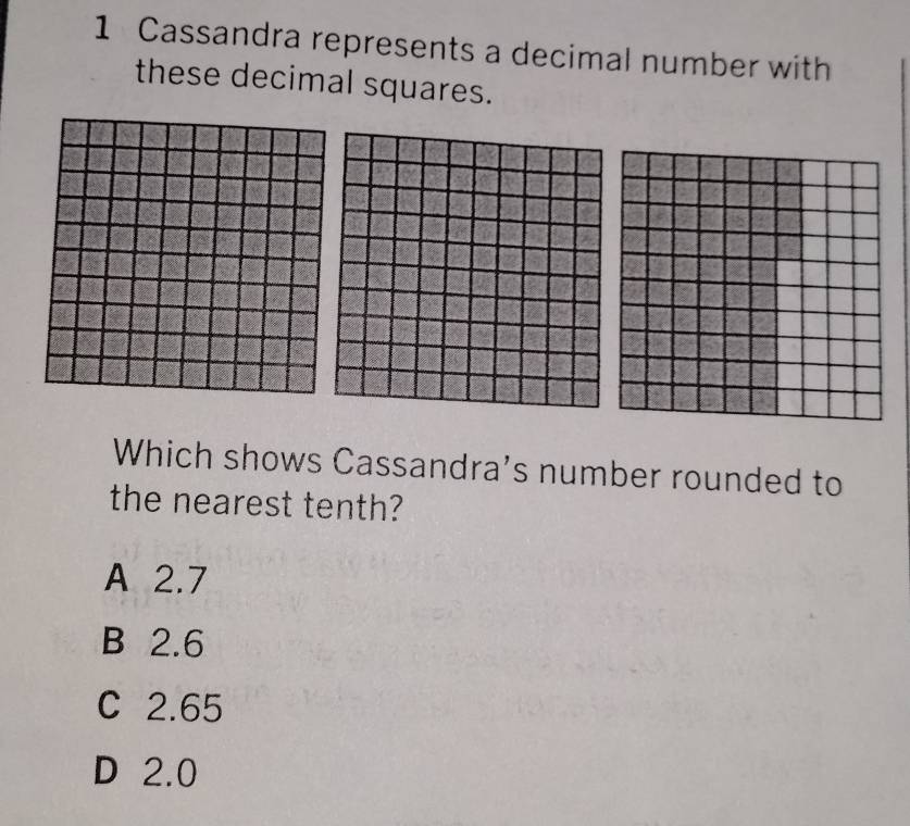 Cassandra represents a decimal number with
these decimal squares.
Which shows Cassandra's number rounded to
the nearest tenth?
A 2.7
B 2.6
C 2.65
D 2.0