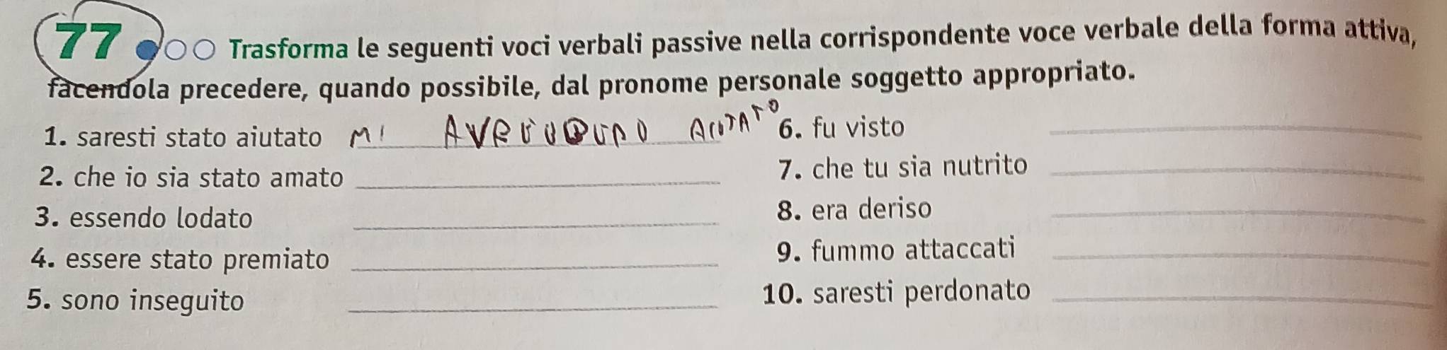 77 ○○ Trasforma le seguenti voci verbali passive nella corrispondente voce verbale della forma attiva, 
facendola precedere, quando possibile, dal pronome personale soggetto appropriato. 
1. saresti stato aiutato _6. fu visto_ 
2. che io sia stato amato _7. che tu sia nutrito_ 
3. essendo lodato _8. era deriso_ 
4. essere stato premiato _9. fummo attaccati_ 
5. sono inseguito _10. saresti perdonato_