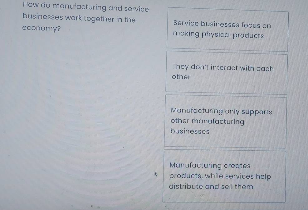 How do manufacturing and service
businesses work together in the Service businesses focus on
economy? making physical products
They don't interact with each
other
Manufacturing only supports
other manufacturing
businesses
Manufacturing creates
products, while services help
distribute and sell them