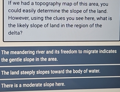 If we had a topography map of this area, you 
could easily determine the slope of the land. 
However, using the clues you see here, what is 
the likely slope of land in the region of the 
delta? 
The meandering river and its freedom to migrate indicates 
the gentle slope in the area. 
The land steeply slopes toward the body of water. 
There is a moderate slope here.