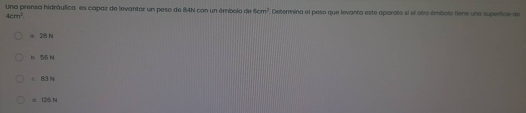 Una prensa hidráulica es capaz de levantar un peso de 84N con un émbolo de 6cm^2. Determina el peso que levanta este aparato si el otro émbolo tiene una superficie de
4cm^2.
a. 28 N
b. 56 N
c. 83 N
d. 126 N