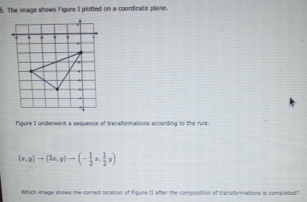 The image shows Figure I plotted on a coordinate plane.
4 4 q 4
4
4
4
A
4
4 
Figure I underwent a sequence of transformations according to the rule:
(x,y)to (3x,y)to (- 1/2 x, 1/2 y)
Which image shows the correct location of Figure II after the composition of transformations is completed?