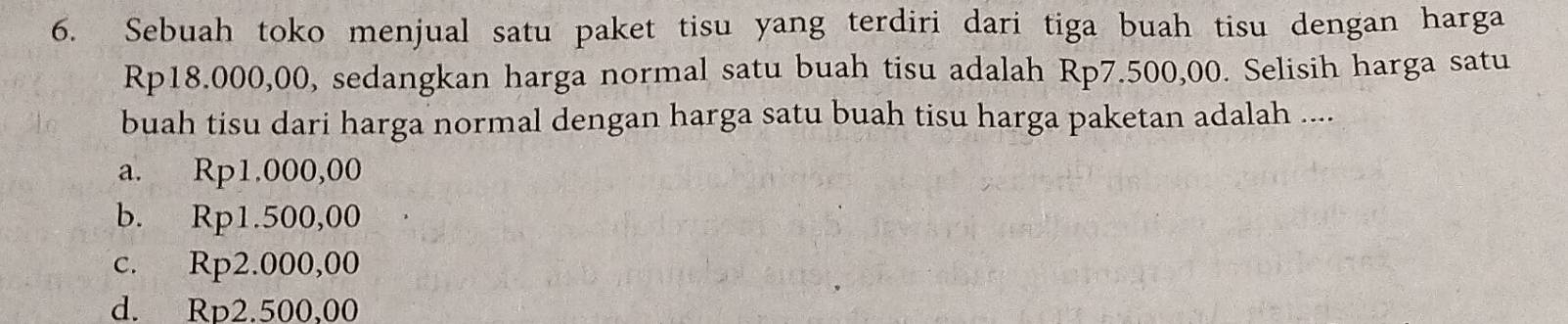 Sebuah toko menjual satu paket tisu yang terdiri dari tiga buah tisu dengan harga
Rp18.000,00, sedangkan harga normal satu buah tisu adalah Rp7.500,00. Selisih harga satu
buah tisu dari harga normal dengan harga satu buah tisu harga paketan adalah ....
a. Rp1.000,00
b. Rp1.500,00
c. Rp2.000,00
d. Rp2.500,00