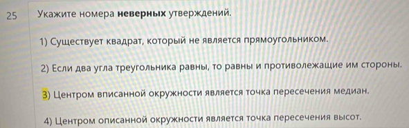 25 Υкажите номера неверньх утверждений. 
1) Сушествует квадрат, который не является πрямоугольником. 
2) Εсли два угла треугольника равны, то равны и противолежашие им сторонь. 
3) Центром вπисаннойокружности является точка пересечения медиан. 
4) Центром олисанной окружности является точка пересечения вырсот.