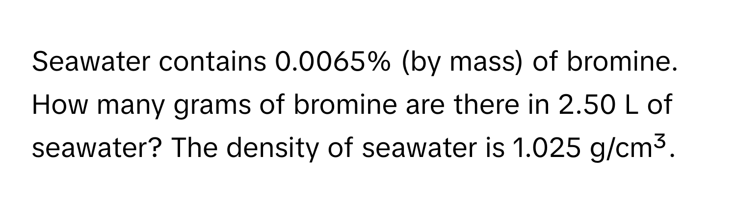 Seawater contains 0.0065% (by mass) of bromine. How many grams of bromine are there in 2.50 L of seawater? The density of seawater is 1.025 g/cm³.