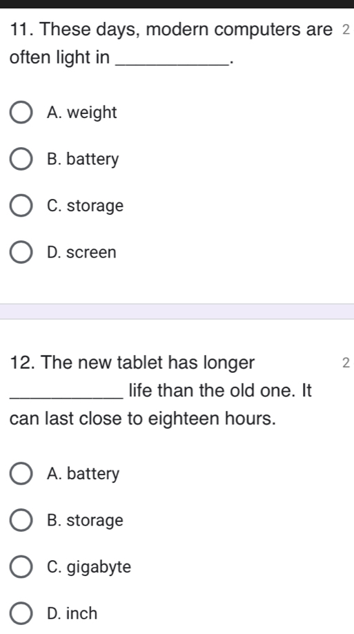 These days, modern computers are 2
often light in_
_.
A. weight
B. battery
C. storage
D. screen
12. The new tablet has longer 2
_life than the old one. It
can last close to eighteen hours.
A. battery
B. storage
C. gigabyte
D. inch