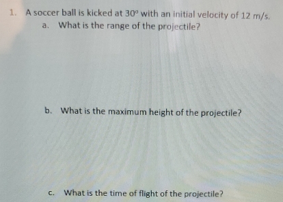 A soccer ball is kicked at 30° with an initial velocity of 12 m/s. 
a. What is the range of the projectile? 
b. What is the maximum height of the projectile? 
c. What is the time of flight of the projectile?