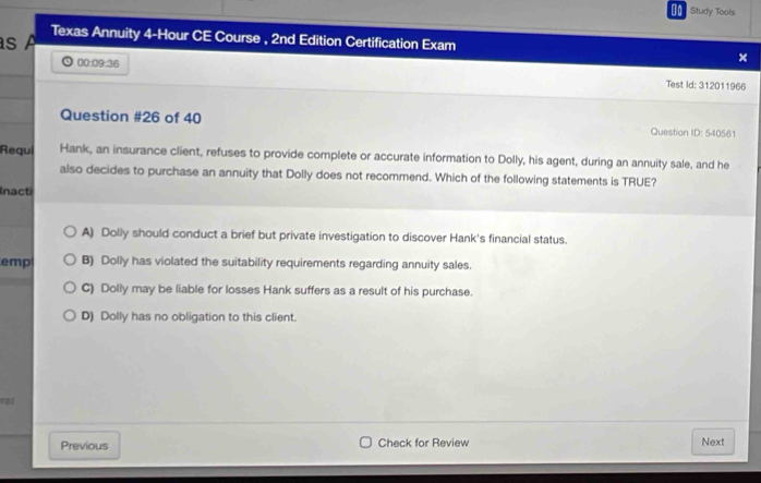 €= Study Tools
s 
Texas Annuity 4-Hour CE Course , 2nd Edition Certification Exam ×
00:09:36 Test Id: 312011966
Question #26 of 40 Question ID: 540561
Requl Hank, an insurance client, refuses to provide complete or accurate information to Dolly, his agent, during an annuity sale, and he
also decides to purchase an annuity that Dolly does not recommend. Which of the following statements is TRUE?
Inacti
A) Dolly should conduct a brief but private investigation to discover Hank's financial status.
emp B) Dolly has violated the suitability requirements regarding annuity sales.
C) Dolly may be liable for losses Hank suffers as a result of his purchase.
D) Dolly has no obligation to this client.
Previous Check for Review Next