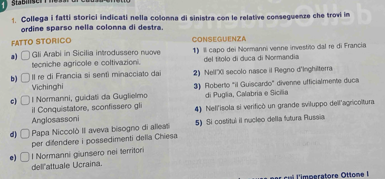 Stabilser T hể 
1. Collega i fatti storici indicati nella colonna di sinistra con le relative conseguenze che trovi in 
ordine sparso nella colonna di destra. 
FATTO STORICO CONSEGUENZA 
a) Gli Arabi in Sicilia introdussero nuove 1) Il capo dei Normanni venne investito dal re di Francia 
tecniche agricole e coltivazioni. del titolo di duca di Normandia 
b) Il re di Francia si sentì minacciato dai 2) Nell'XI secolo nasce il Regno d'Inghilterra 
Vichinghi 
3) Roberto “il Guiscardo” divenne ufficialmente duca 
c) I Normanni, guidati da Guglielmo di Puglia, Calabria e Sicilia 
il Conquistatore, sconfissero gli 
Anglosassoni 4) Nell'isola si verificò un grande sviluppo dell'agricoltura 
d) Papa Niccolò II aveva bisogno di alleati 5) Si costituì il nucleo della futura Russia 
per difendere i possedimenti della Chiesa 
e) l Normanni giunsero nei territori 
dell'attuale Ucraina. 
il'imperatore Ottone I