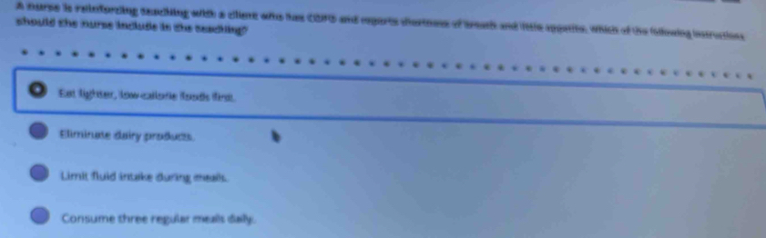 A murse is reieforzing seaching with a cllient who has CDFG and reparts chortness of treach and little appatite, which of the Gllowing insructions
should the nurse include in the seaching?
Est lighter, low callore fonds find
Eliminate dairy products
Limit fluid intake during meal.
Consume three regular meals daly.