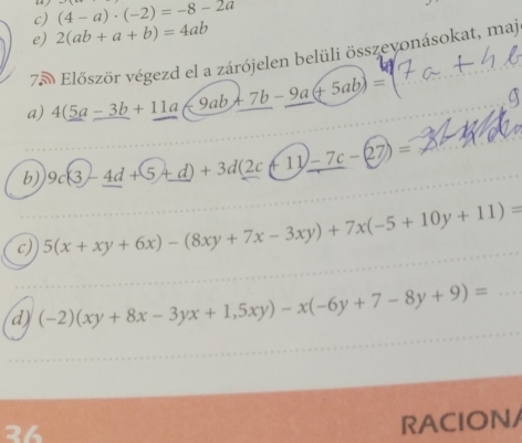 (4-a)· (-2)=-8-2a
e) 2(ab+a+b)=4ab
75 Először végezd el a zárójelen belüli összevonásokat, maj 
a) 4(5a-3b+11a-9ab+7b-9a(+5ab)=
a 
b) 9c(3-_ 4d+5_ +d)+3d(2c+11)-7c-(27)=
c) 5(x+xy+6x)-(8xy+7x-3xy)+7x(-5+10y+11)=
d) (-2)(xy+8x-3yx+1,5xy)-x(-6y+7-8y+9)= _ 
26 
RACION/