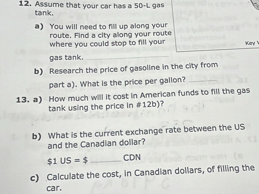 Assume that your car has a 50-L gas 
tank. 
a) You will need to fill up along your 
route. Find a city along your route 
where you could stop to fill your Key 
gas tank._ 
b) Research the price of gasoline in the city from 
part a). What is the price per gallon?_ 
13. a) How much will it cost in American funds to fill the gas 
tank using the price in #12b)? 
b) What is the current exchange rate between the US 
and the Canadian dollar?
$1US=$ _ 
CDN 
c) Calculate the cost, in Canadian dollars, of filling the 
car.