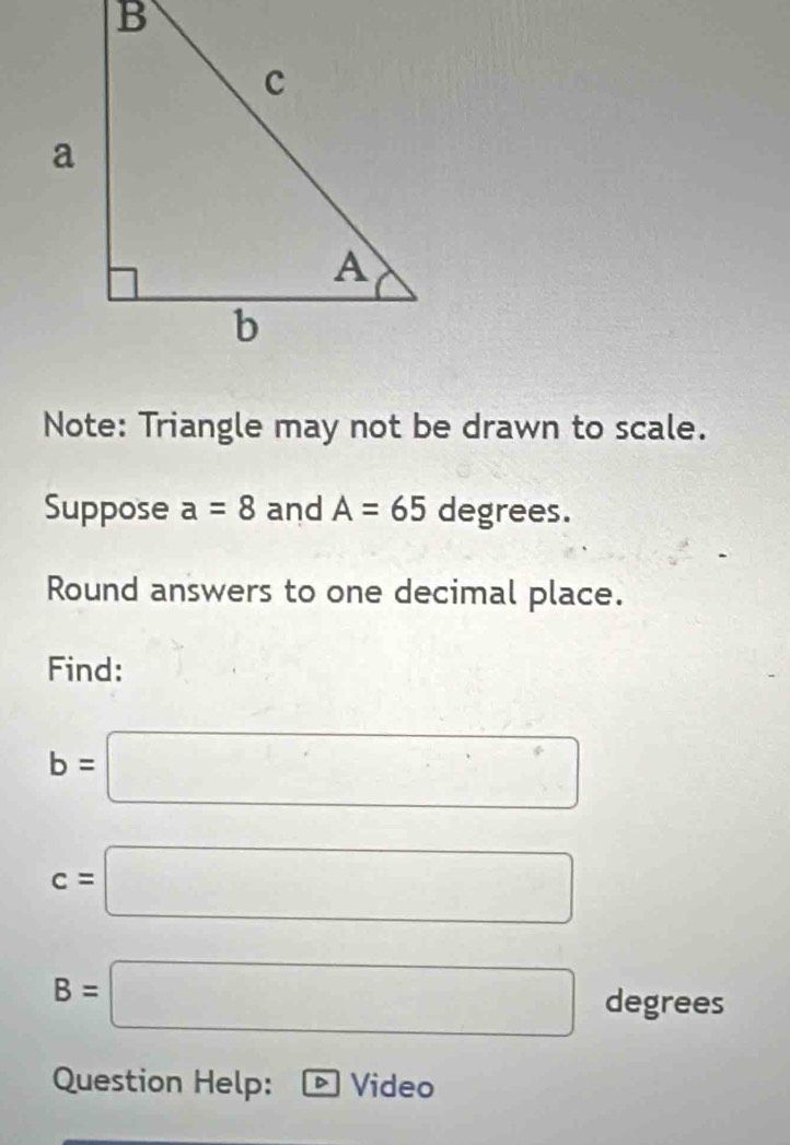 Note: Triangle may not be drawn to scale. 
Suppose a=8 and A=65 degrees. 
Round answers to one decimal place. 
Find:
b=□
c=□
B=□ A
_ 
legrees 
Question Help: a Video