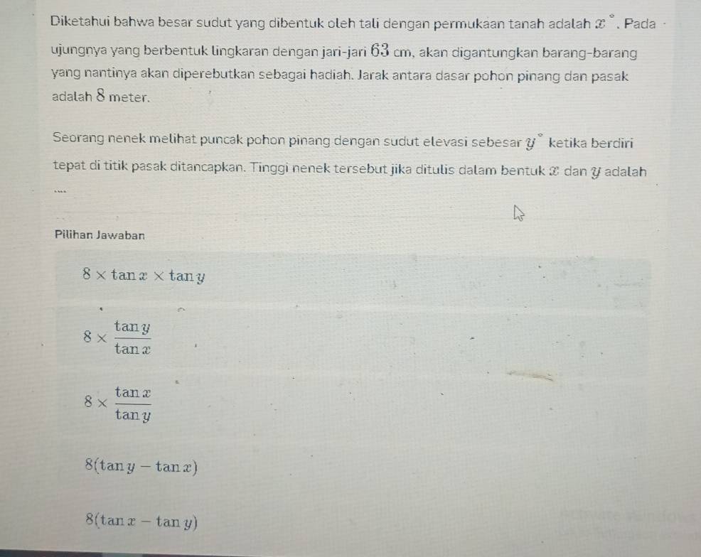 Diketahui bahwa besar sudut yang dibentuk oleh tali dengan permukaan tanah adalah x°. Pada ·
ujungnya yang berbentuk lingkaran dengan jari-jari 63 cm, akan digantungkan barang-barang
yang nantinya akan diperebutkan sebagai hadiah. Jarak antara dasar pohon pinang dan pasak
adalah 8 meter.
Seorang nenek melihat puncak pohon pinang dengan sudut elevasi sebesar y° ketika berdiri
tepat di titik pasak ditancapkan. Tinggi nenek tersebut jika ditulis dalam bentuk & dan Y adalah
..
Pilihan Jawaban
8* tan x* tan y
8*  tan y/tan x 
8*  tan x/tan y 
8(tan y-tan x)
8(tan x-tan y)