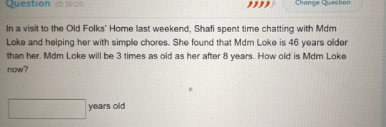 Question (D 36125) Change Question 
In a visit to the Old Folks' Home last weekend, Shafi spent time chatting with Mdm 
Loke and helping her with simple chores. She found that Mdm Loke is 46 years older 
than her. Mdm Loke will be 3 times as old as her after 8 years. How old is Mdm Loke 
now? 
years old