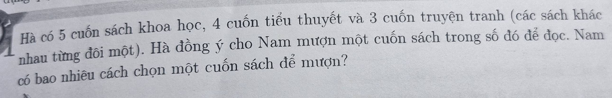 Hà có 5 cuốn sách khoa học, 4 cuốn tiểu thuyết và 3 cuốn truyện tranh (các sách khác 
nhau từng đôi một). Hà đồng ý cho Nam mượn một cuốn sách trong số đó để đọc. Nam 
có bao nhiêu cách chọn một cuốn sách để mượn?