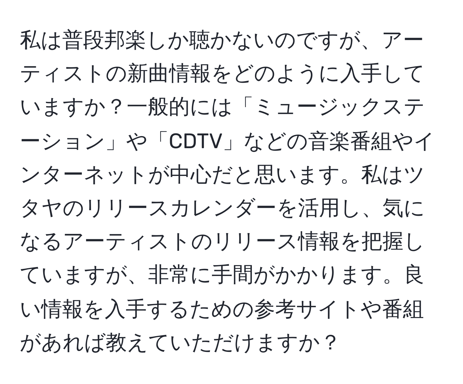 私は普段邦楽しか聴かないのですが、アーティストの新曲情報をどのように入手していますか？一般的には「ミュージックステーション」や「CDTV」などの音楽番組やインターネットが中心だと思います。私はツタヤのリリースカレンダーを活用し、気になるアーティストのリリース情報を把握していますが、非常に手間がかかります。良い情報を入手するための参考サイトや番組があれば教えていただけますか？