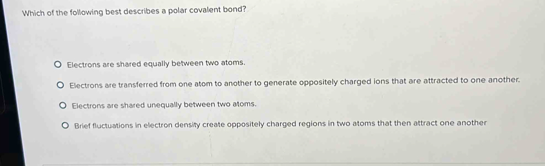 Which of the following best describes a polar covalent bond?
Electrons are shared equally between two atoms.
Electrons are transferred from one atom to another to generate oppositely charged ions that are attracted to one another.
Electrons are shared unequally between two atoms.
Brief fluctuations in electron density create oppositely charged regions in two atoms that then attract one another