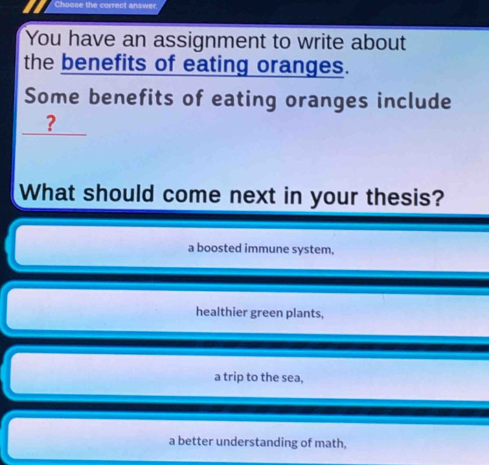 Choose the correct answer.
You have an assignment to write about
the benefits of eating oranges.
Some benefits of eating oranges include
?
What should come next in your thesis?
a boosted immune system,
healthier green plants,
a trip to the sea,
a better understanding of math,